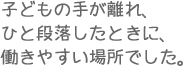 子どもの手が離れ、ひと段落したときに、働きやすい場所でした。