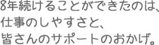 8年続けることができたのは、
仕事のしやすさと、皆さんのサポートのおかげ。